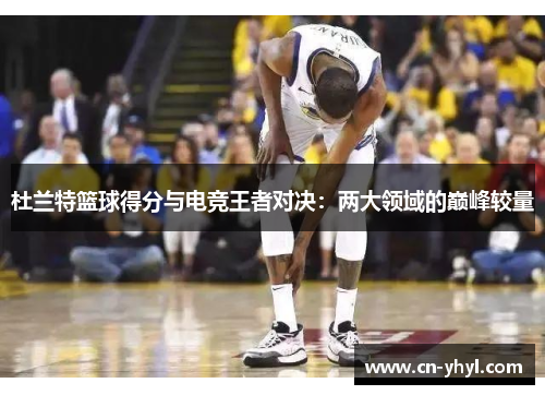 杜兰特篮球得分与电竞王者对决：两大领域的巅峰较量