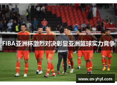 FIBA亚洲杯激烈对决彰显亚洲篮球实力竞争