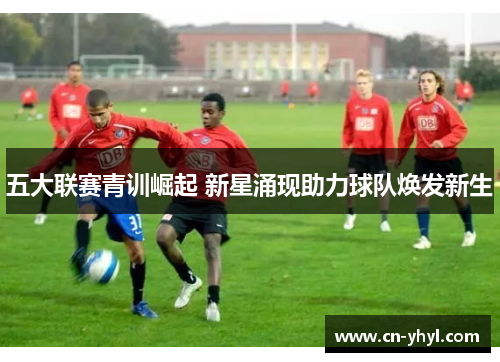 五大联赛青训崛起 新星涌现助力球队焕发新生