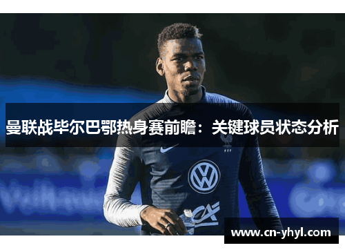 曼联战毕尔巴鄂热身赛前瞻：关键球员状态分析