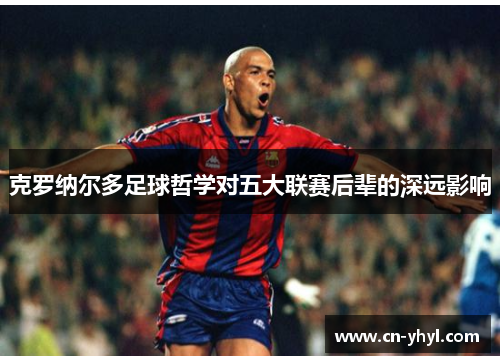 克罗纳尔多足球哲学对五大联赛后辈的深远影响